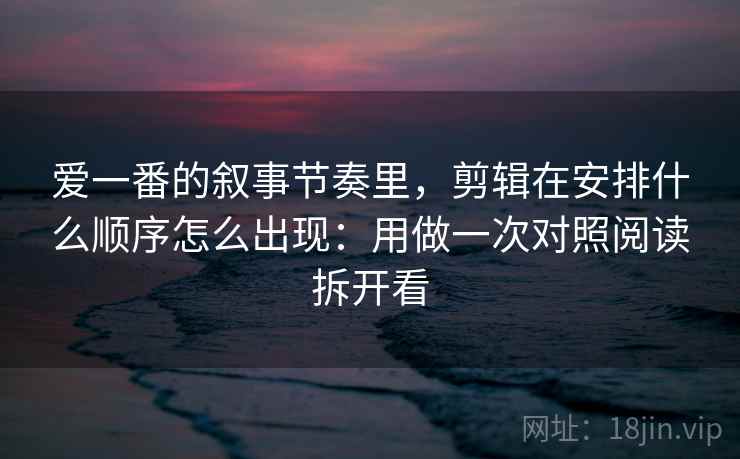 爱一番的叙事节奏里，剪辑在安排什么顺序怎么出现：用做一次对照阅读拆开看
