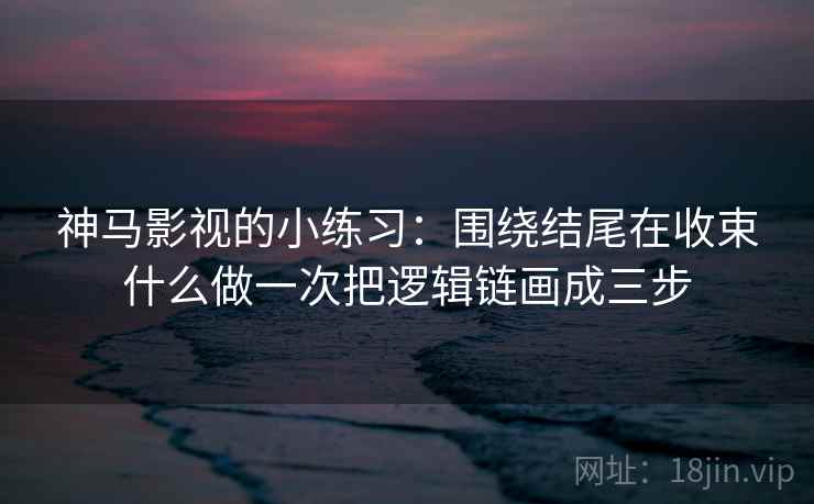 神马影视的小练习：围绕结尾在收束什么做一次把逻辑链画成三步