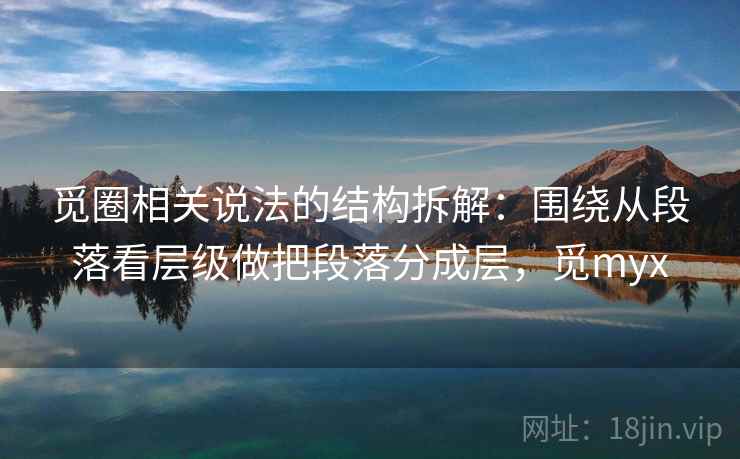 觅圈相关说法的结构拆解：围绕从段落看层级做把段落分成层，觅myx