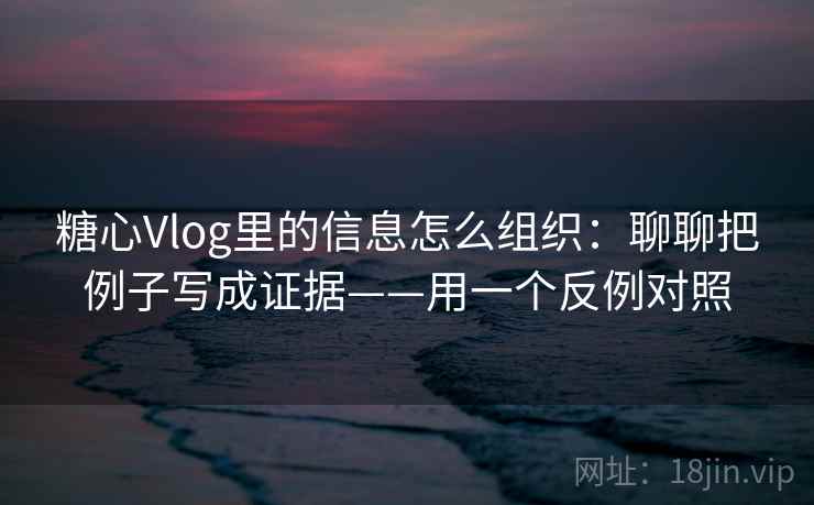 糖心Vlog里的信息怎么组织：聊聊把例子写成证据——用一个反例对照