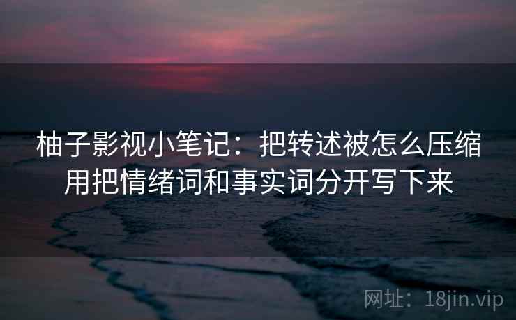 柚子影视小笔记：把转述被怎么压缩用把情绪词和事实词分开写下来