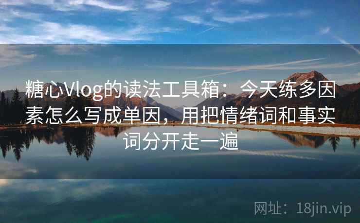 糖心Vlog的读法工具箱：今天练多因素怎么写成单因，用把情绪词和事实词分开走一遍