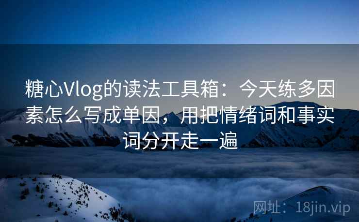 糖心Vlog的读法工具箱：今天练多因素怎么写成单因，用把情绪词和事实词分开走一遍