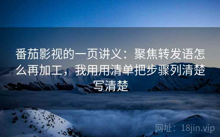 番茄影视的一页讲义：聚焦转发语怎么再加工，我用用清单把步骤列清楚写清楚