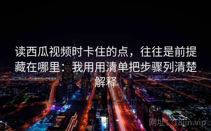 读西瓜视频时卡住的点，往往是前提藏在哪里：我用用清单把步骤列清楚解释