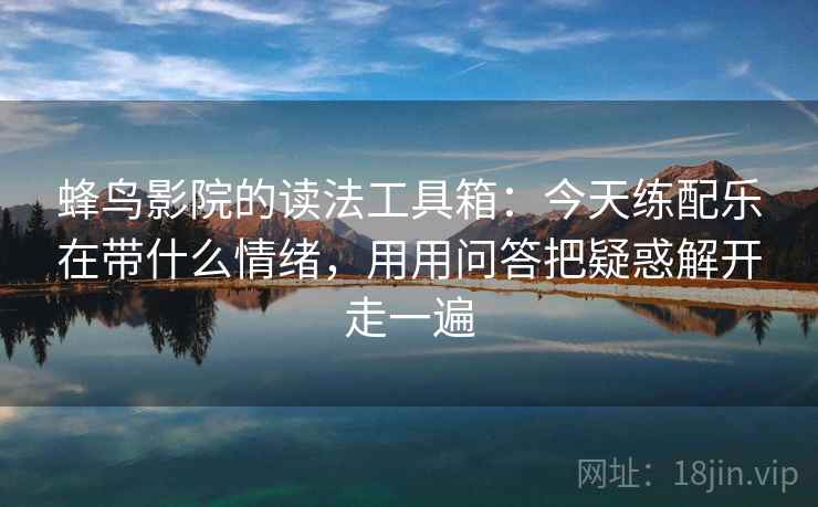 蜂鸟影院的读法工具箱：今天练配乐在带什么情绪，用用问答把疑惑解开走一遍