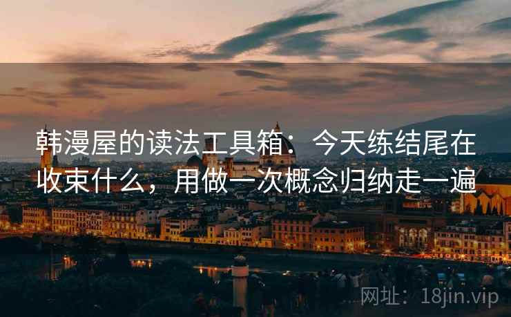 韩漫屋的读法工具箱：今天练结尾在收束什么，用做一次概念归纳走一遍