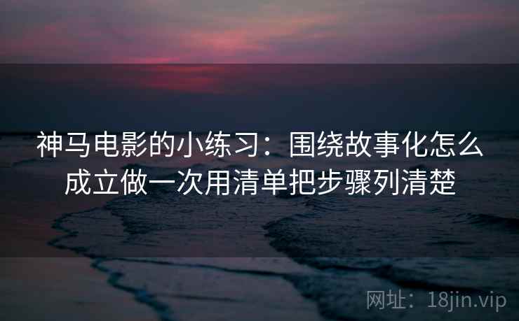 神马电影的小练习：围绕故事化怎么成立做一次用清单把步骤列清楚