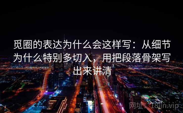 觅圈的表达为什么会这样写：从细节为什么特别多切入，用把段落骨架写出来讲清
