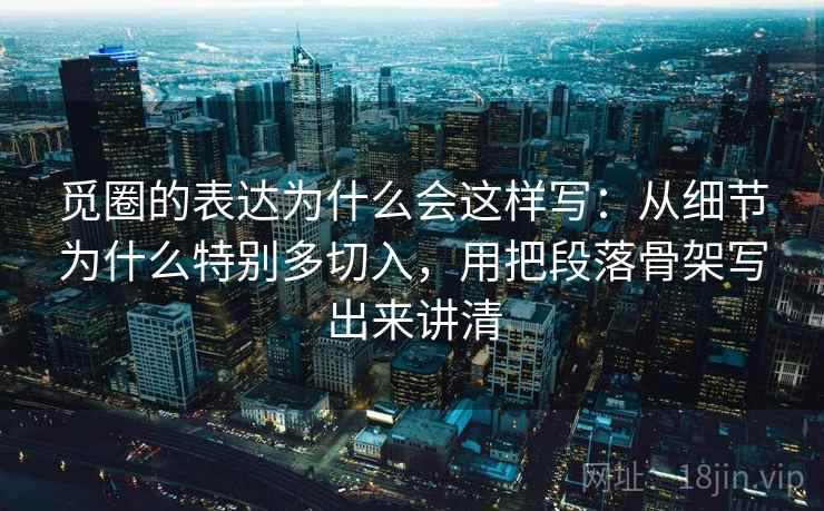 觅圈的表达为什么会这样写：从细节为什么特别多切入，用把段落骨架写出来讲清