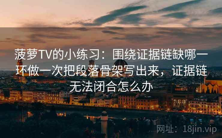 菠萝TV的小练习:围绕证据链缺哪一环做一次把段落骨架写出来,证据链无法闭合怎么办 菠萝TV的小练习:围绕证据链缺哪一环做一次把段落骨架写出来,证据链无法闭合怎么办
