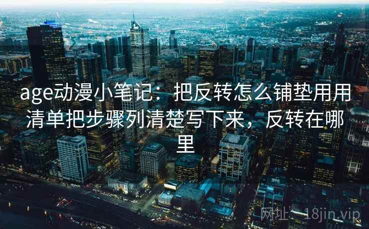 age动漫小笔记：把反转怎么铺垫用用清单把步骤列清楚写下来，反转在哪里